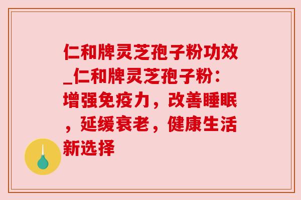 仁和牌灵芝孢子粉功效_仁和牌灵芝孢子粉:增强免疫力,改善,延缓,健康生活新选择 仁和牌灵芝孢子粉功效_仁和牌灵芝孢子粉:增强免疫力,改善,延缓,健康生活新选择
