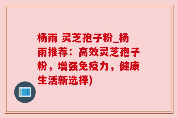 杨雨 灵芝孢子粉_杨雨推荐：高效灵芝孢子粉，增强免疫力，健康生活新选择)