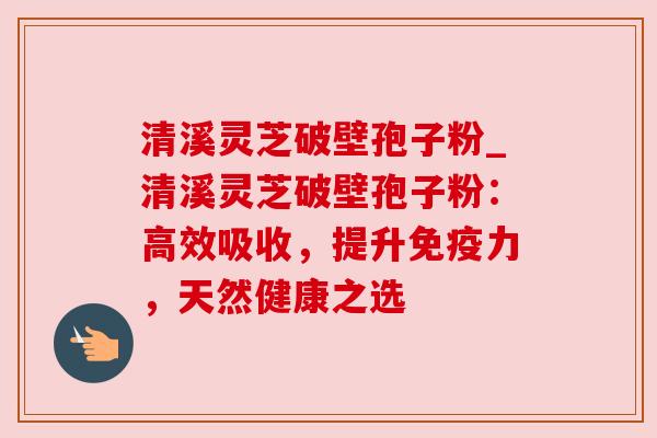 清溪灵芝破壁孢子粉_清溪灵芝破壁孢子粉：高效吸收，提升免疫力，天然健康之选