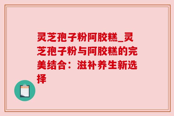 灵芝孢子粉阿胶糕_灵芝孢子粉与阿胶糕的完美结合:滋补养生新选择 灵芝孢子粉阿胶糕_灵芝孢子粉与阿胶糕的完美结合:滋补养生新选择