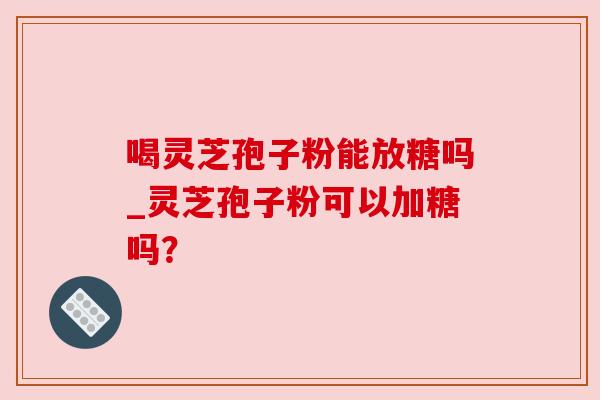 喝灵芝孢子粉能放糖吗_灵芝孢子粉可以加糖吗? 喝灵芝孢子粉能放糖吗_灵芝孢子粉可以加糖吗?