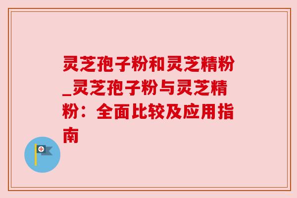 灵芝孢子粉和灵芝精粉_灵芝孢子粉与灵芝精粉:全面比较及应用指南 灵芝孢子粉和灵芝精粉_灵芝孢子粉与灵芝精粉:全面比较及应用指南