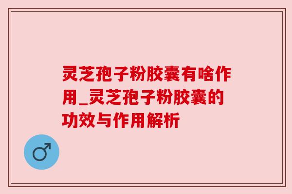 灵芝孢子粉胶囊有啥作用_灵芝孢子粉胶囊的功效与作用解析 灵芝孢子粉胶囊有啥作用_灵芝孢子粉胶囊的功效与作用解析
