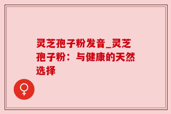 灵芝孢子粉发音_灵芝孢子粉:与健康的天然选择 灵芝孢子粉发音_灵芝孢子粉:与健康的天然选择