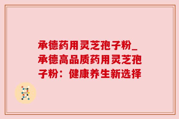 承德药用灵芝孢子粉_承德高品质药用灵芝孢子粉:健康养生新选择 承德药用灵芝孢子粉_承德高品质药用灵芝孢子粉:健康养生新选择