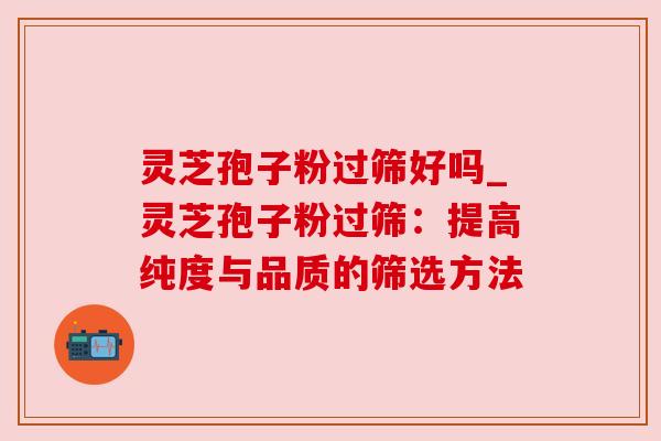 灵芝孢子粉过筛好吗_灵芝孢子粉过筛：提高纯度与品质的筛选方法