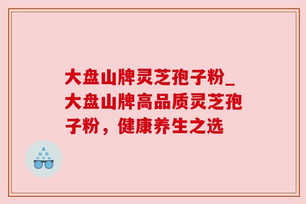 大盘山牌灵芝孢子粉_大盘山牌高品质灵芝孢子粉,健康养生之选 大盘山牌灵芝孢子粉_大盘山牌高品质灵芝孢子粉,健康养生之选