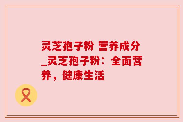 灵芝孢子粉 营养成分_灵芝孢子粉：全面营养，健康生活