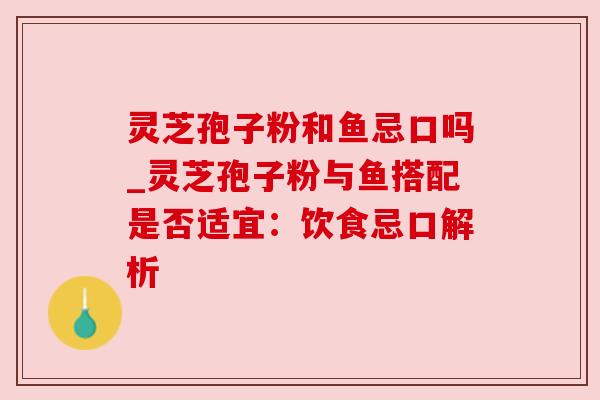 灵芝孢子粉和鱼忌口吗_灵芝孢子粉与鱼搭配是否适宜：饮食忌口解析