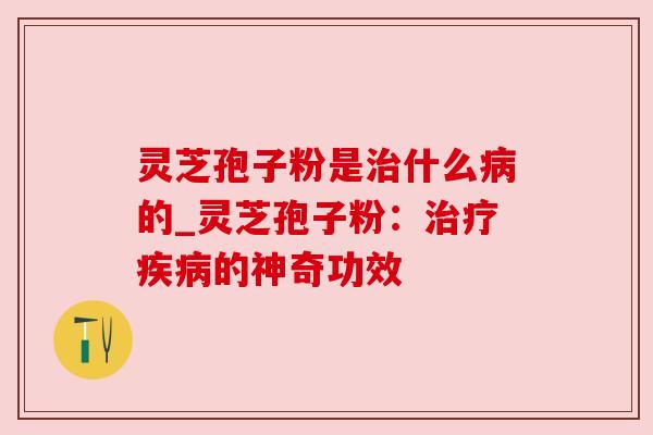 灵芝孢子粉是什么的_灵芝孢子粉：的神奇功效
