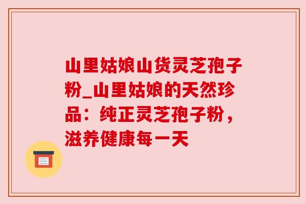 山里姑娘山货灵芝孢子粉_山里姑娘的天然珍品:纯正灵芝孢子粉,滋养健康每一天 山里姑娘山货灵芝孢子粉_山里姑娘的天然珍品:纯正灵芝孢子粉,滋养健康每一天