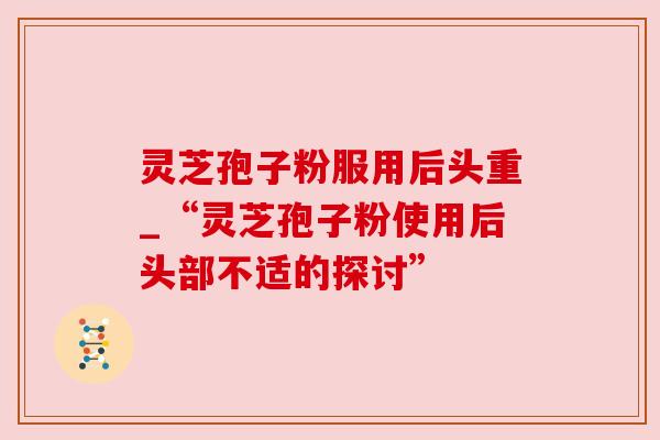 灵芝孢子粉服用后头重_“灵芝孢子粉使用后头部不适的探讨” 灵芝孢子粉服用后头重_“灵芝孢子粉使用后头部不适的探讨”