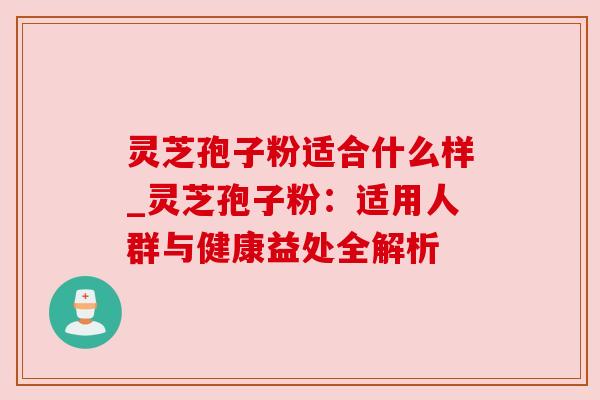 灵芝孢子粉适合什么样_灵芝孢子粉:适用人群与健康益处全解析 灵芝孢子粉适合什么样_灵芝孢子粉:适用人群与健康益处全解析