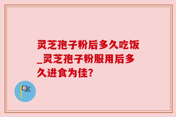 灵芝孢子粉后多久吃饭_灵芝孢子粉服用后多久进食为佳? 灵芝孢子粉后多久吃饭_灵芝孢子粉服用后多久进食为佳?