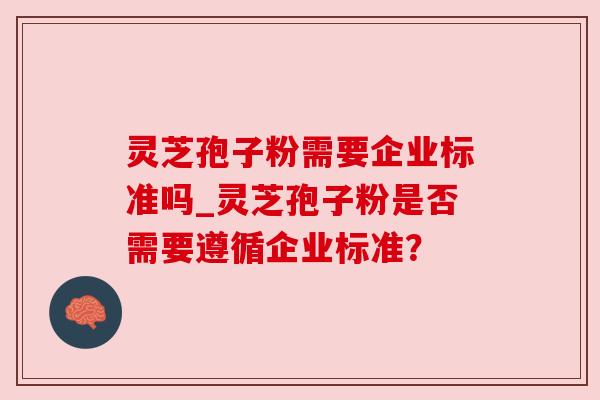 灵芝孢子粉需要企业标准吗_灵芝孢子粉是否需要遵循企业标准? 灵芝孢子粉需要企业标准吗_灵芝孢子粉是否需要遵循企业标准?