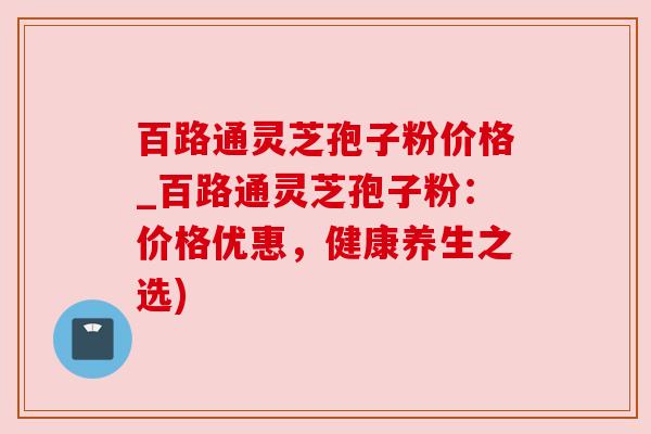 百路通灵芝孢子粉价格_百路通灵芝孢子粉:价格优惠,健康养生之选) 百路通灵芝孢子粉价格_百路通灵芝孢子粉:价格优惠,健康养生之选)