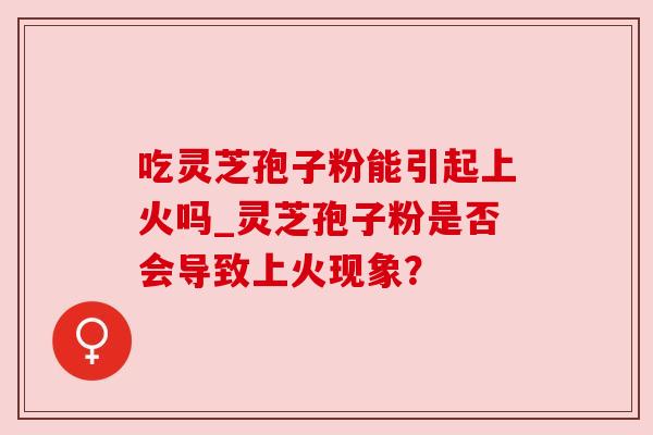 吃灵芝孢子粉能引起上火吗_灵芝孢子粉是否会导致上火现象？