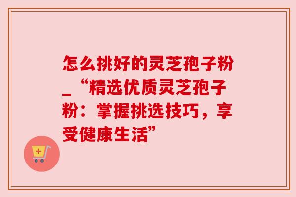 怎么挑好的灵芝孢子粉_“精选优质灵芝孢子粉:掌握挑选技巧,享受健康生活” 怎么挑好的灵芝孢子粉_“精选优质灵芝孢子粉:掌握挑选技巧,享受健康生活”