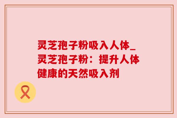 灵芝孢子粉吸入人体_灵芝孢子粉:提升人体健康的天然吸入剂 灵芝孢子粉吸入人体_灵芝孢子粉:提升人体健康的天然吸入剂