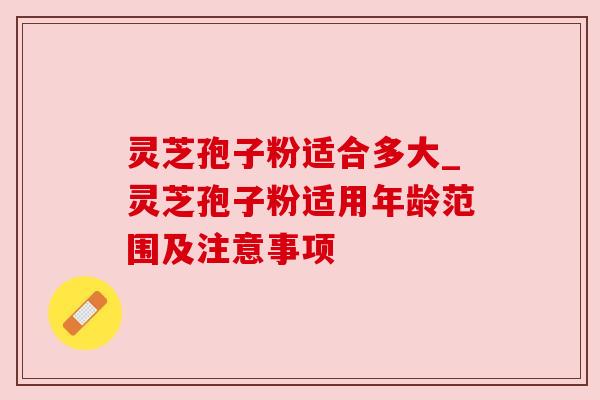 灵芝孢子粉适合多大_灵芝孢子粉适用年龄范围及注意事项 灵芝孢子粉适合多大_灵芝孢子粉适用年龄范围及注意事项