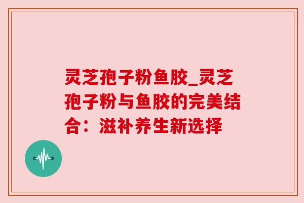 灵芝孢子粉鱼胶_灵芝孢子粉与鱼胶的完美结合:滋补养生新选择 灵芝孢子粉鱼胶_灵芝孢子粉与鱼胶的完美结合:滋补养生新选择