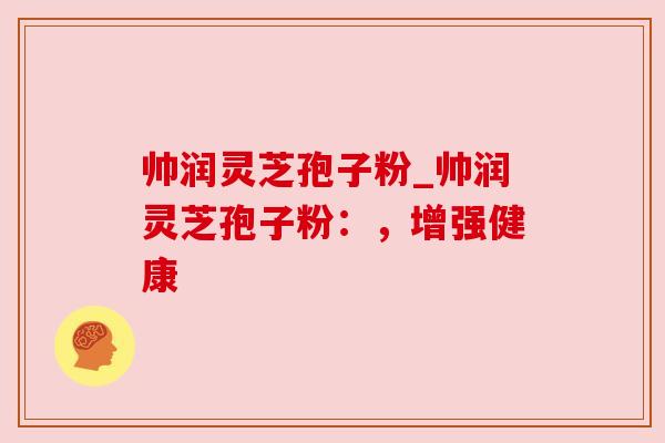 帅润灵芝孢子粉_帅润灵芝孢子粉：，增强健康