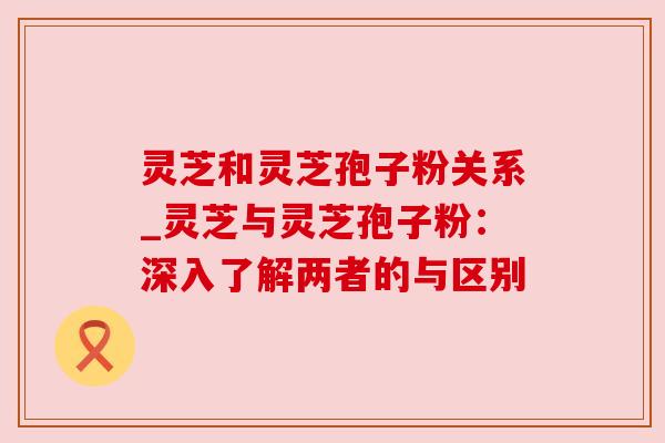 灵芝和灵芝孢子粉关系_灵芝与灵芝孢子粉：深入了解两者的与区别