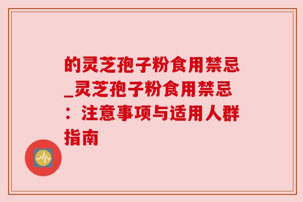 的灵芝孢子粉食用禁忌_灵芝孢子粉食用禁忌:注意事项与适用人群指南 的灵芝孢子粉食用禁忌_灵芝孢子粉食用禁忌:注意事项与适用人群指南