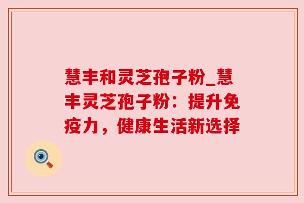 慧丰和灵芝孢子粉_慧丰灵芝孢子粉：提升免疫力，健康生活新选择