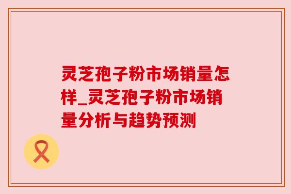 灵芝孢子粉市场销量怎样_灵芝孢子粉市场销量分析与趋势预测