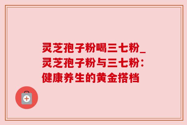 灵芝孢子粉喝三七粉_灵芝孢子粉与三七粉:健康养生的黄金搭档 灵芝孢子粉喝三七粉_灵芝孢子粉与三七粉:健康养生的黄金搭档