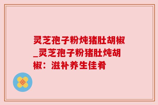 灵芝孢子粉炖猪肚胡椒_灵芝孢子粉猪肚炖胡椒：滋补养生佳肴