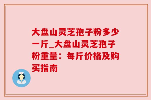 大盘山灵芝孢子粉多少一斤_大盘山灵芝孢子粉重量:每斤价格及购买指南 大盘山灵芝孢子粉多少一斤_大盘山灵芝孢子粉重量:每斤价格及购买指南