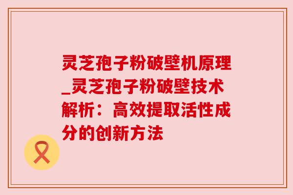 灵芝孢子粉破壁机原理_灵芝孢子粉破壁技术解析：高效提取活性成分的创新方法