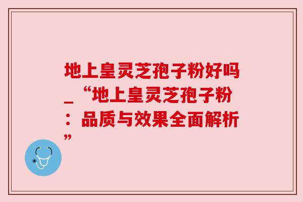 地上皇灵芝孢子粉好吗_“地上皇灵芝孢子粉:品质与效果全面解析” 地上皇灵芝孢子粉好吗_“地上皇灵芝孢子粉:品质与效果全面解析”