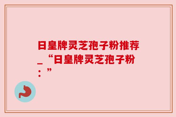 日皇牌灵芝孢子粉推荐_“日皇牌灵芝孢子粉:” 日皇牌灵芝孢子粉推荐_“日皇牌灵芝孢子粉:”