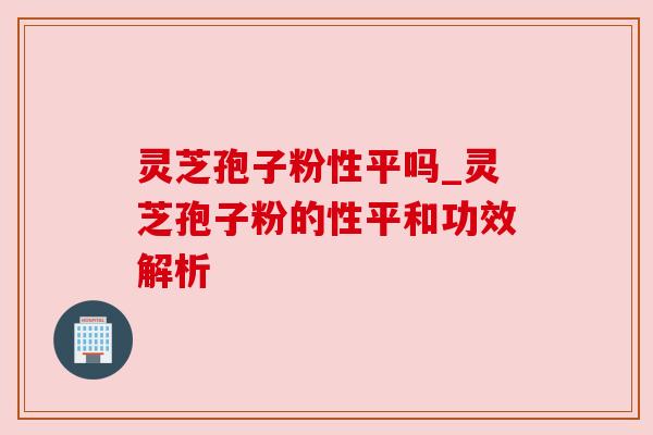 灵芝孢子粉性平吗_灵芝孢子粉的性平和功效解析 灵芝孢子粉性平吗_灵芝孢子粉的性平和功效解析