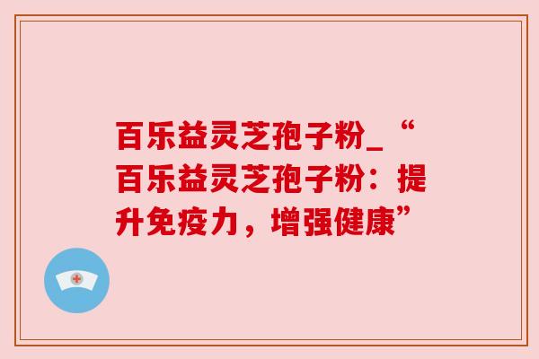 百乐益灵芝孢子粉_“百乐益灵芝孢子粉：提升免疫力，增强健康”