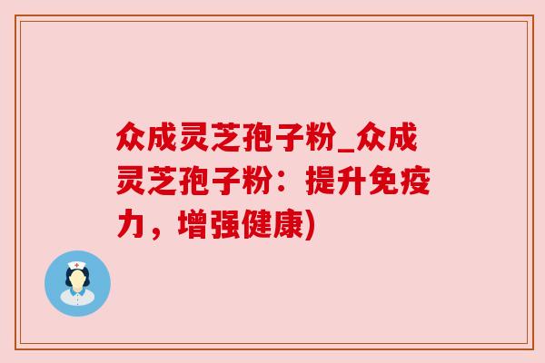 众成灵芝孢子粉_众成灵芝孢子粉：提升免疫力，增强健康)