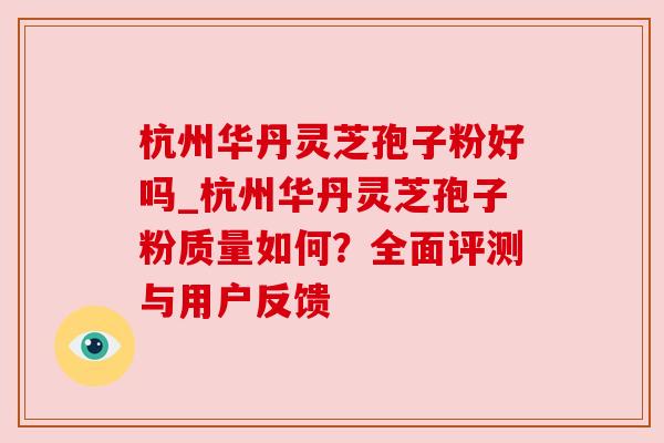 杭州华丹灵芝孢子粉好吗_杭州华丹灵芝孢子粉质量如何?全面评测与用户反馈 杭州华丹灵芝孢子粉好吗_杭州华丹灵芝孢子粉质量如何?全面评测与用户反馈