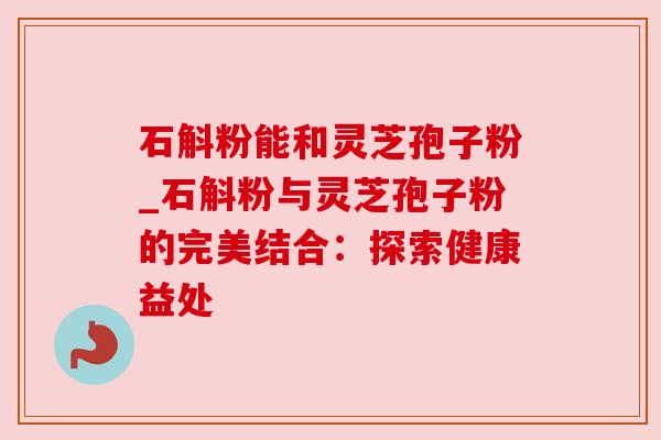 石斛粉能和灵芝孢子粉_石斛粉与灵芝孢子粉的完美结合：探索健康益处
