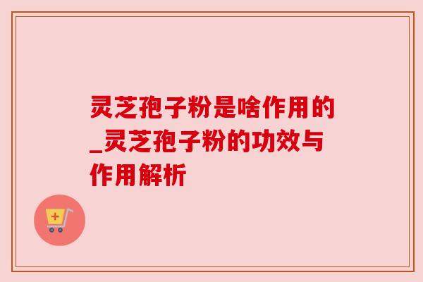 灵芝孢子粉是啥作用的_灵芝孢子粉的功效与作用解析