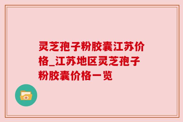灵芝孢子粉胶囊江苏价格_江苏地区灵芝孢子粉胶囊价格一览