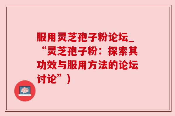 服用灵芝孢子粉论坛_“灵芝孢子粉：探索其功效与服用方法的论坛讨论”)