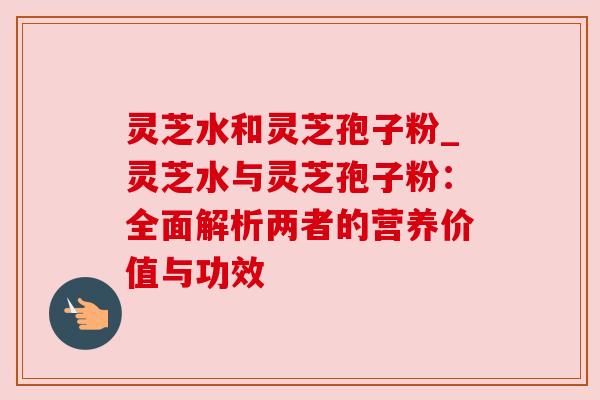 灵芝水和灵芝孢子粉_灵芝水与灵芝孢子粉:全面解析两者的营养价值与功效 灵芝水和灵芝孢子粉_灵芝水与灵芝孢子粉:全面解析两者的营养价值与功效