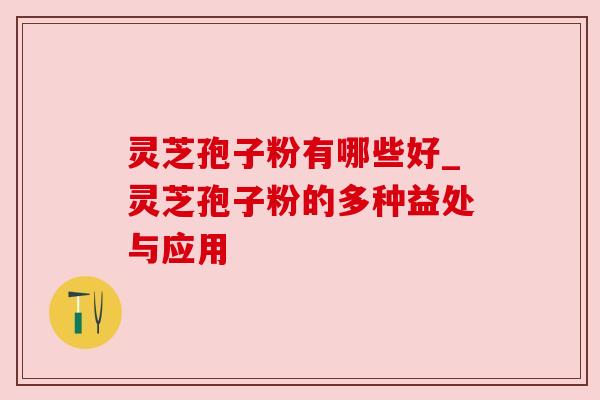 灵芝孢子粉有哪些好_灵芝孢子粉的多种益处与应用 灵芝孢子粉有哪些好_灵芝孢子粉的多种益处与应用