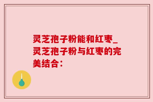 灵芝孢子粉能和红枣_灵芝孢子粉与红枣的完美结合: 灵芝孢子粉能和红枣_灵芝孢子粉与红枣的完美结合: