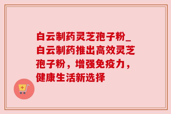 白云制药灵芝孢子粉_白云制药推出高效灵芝孢子粉,增强免疫力,健康生活新选择 白云制药灵芝孢子粉_白云制药推出高效灵芝孢子粉,增强免疫力,健康生活新选择