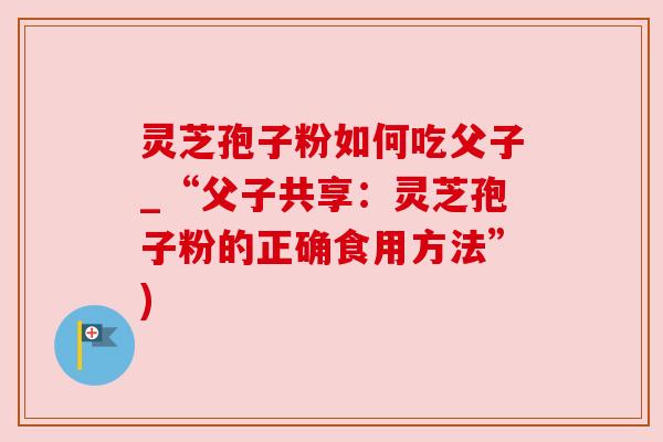 灵芝孢子粉如何吃父子_“父子共享：灵芝孢子粉的正确食用方法”)
