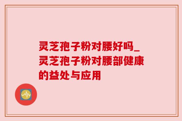 灵芝孢子粉对腰好吗_灵芝孢子粉对腰部健康的益处与应用 灵芝孢子粉对腰好吗_灵芝孢子粉对腰部健康的益处与应用